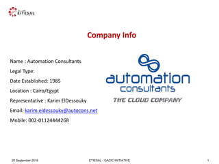 ETIESAL - GACIC INITIATIVE20 September 2016 1
Company Info
Name : Automation Consultants
Legal Type:
Date Established: 1985
Location : Cairo/Egypt
Representative : Karim ElDessouky
Email: karim.eldessouky@autocons.net
Mobile: 002-01124444268
 