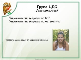 Група ЦДО
/занималня/
Упражнителна тетрадка по БЕЛ
Упражнителна тетрадка по математика
Часовете ще се водят от Вероника Божкова
 