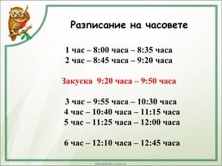 Разписание на часовете
1 час – 8:00 часа – 8:35 часа
2 час – 8:45 часа – 9:20 часа
Закуска 9:20 часа – 9:50 часа
3 час – 9:55 часа – 10:30 часа
4 час – 10:40 часа – 11:15 часа
5 час – 11:25 часа – 12:00 часа
6 час – 12:10 часа – 12:45 часа
 