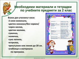 Необходими материали и тетрадки
по учебните предмети за 2 клас
Всеки ден ученикът носи:
-2 сини химикала,
-цветен химикал/без червен/
-черен молив,
-цветни моливи,
-гумичка,
-ножичка,
-сухо лепило,
-острилка,
-триъгълник или линия до 20 см.
-учебници и материали
по програма.
 