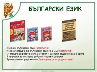 БЪЛГАРСКИ ЕЗИК
Учебник Български език (безплатно)
Учебна тетрадка по Български език № 1 и 2 (безплатно)
1 тетрадка за работа в клас с тесни и широки редове (само І срок)
2 тетрадки за домашна работа с тесни и широки
Тренировъчни упражнения /закупуват се от родителите/
 