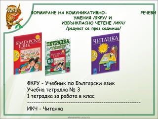 ФОРМИРАНЕ НА КОМУНИКАТИВНО- РЕЧЕВИ
УМЕНИЯ /ФКРУ/ И
ИЗВЪНКЛАСНО ЧЕТЕНЕ /ИКЧ/
/редуват се през седмица/
ФКРУ - Учебник по Български език
Учебна тетрадка № 3
1 тетрадка за работа в клас
----------------------------------------------------
ИКЧ - Читанка
 