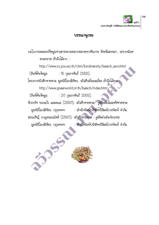 เล่มที่ 2
หน่วยการเรียนรู้ที่ 2 สิ่งมีชีวิตและการดารงชีวิตบริเวณชายหาด
108
บรรณานุกรม
กลไกการเผยแพร่ข้อมูลข่าวสารความหลากหลายทางชีวภาพ จังหวัดสงขลา. ระบบนิเวศ
หาดทราย เข้าถึงได้จาก :
http://www.sc.psu.ac.th/chm/biodiversity/beach_envi.html
(วันที่ค้นข้อมูล : 15 กุมภาพันธ์ 2555).
โครงการนักสืบชายหาด มูลนิธิโลกสีเขียว. นักสืบสิ่งแวดล้อม เข้าถึงได้จาก :
http://www.greenworld.or.th/beach/index.html
(วันที่ค้นข้อมูล : 20 กุมภาพันธ์ 2555).
จักรกริช พวงแก้ว และคณะ (2550). นักสืบชายหาด : คู่มือสัตว์และพืชชายหาด
มูลนิธิโลกสีเขียว. กรุงเทพฯ : สานักพิมพ์บริษัททวีวัฒน์การพิมพ์ จากัด.
สรณรัชฎ์ กาญจนะวณิชย์ (2550). นักสืบชายหาด : คู่มือดาเนินกิจกรรม
มูลนิธิโลกสีเขียว. กรุงเทพฯ : สานักพิมพ์บริษัททวีวัฒน์การพิมพ์ จากัด.
 