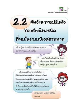 เล่มที่ 2
หน่วยการเรียนรู้ที่ 2 สิ่งมีชีวิตและการดารงชีวิตบริเวณชายหาด
31
สัตว์และการปรับตัว
ของสัตว์บางชนิด
ที่พบในระบบนิเวศชายหาด
เนื่องจากแนวน้าขึ้นน้าลง เป็นพื้นที่แคบ ๆ
ที่เชื่อมต่อระหว่างทะเลกับพื้นดิน มีสภาพกึ่งบกกึ่งทะเล
ซึ่งจะถูกน้าทะเลท่วมเวลาน้าขึ้น และถูกตากแห้งกลางแดด
ตอนน้าลง สลับกันอย่างนี้ทุกวัน ทาให้สัตว์ต่าง ๆ
ที่อาศัยอยู่ในบริเวณนี้ต้องปรับตัวให้สามารถทนกับสภาพ
อันแปรปรวนดังกล่าวได้
..เด็ก ๆ รู้ไหม ในหมู่พื้นที่ชายฝั่งทั้งหมด หาดทราย
นับว่าเป็นที่ที่อยู่ยาก....เกือบจะที่สุด
....เอ ถ้าเป็นเช่นนั้น แล้วสัตว์ต่าง ๆ ที่เราพบ
เห็นตามชายหาด เค้ามีวิธีปรับตัวกันอย่างไร..
อยากรู้จัง...คุณครู บอกมาเร็ว ๆ
ตามครูมาจ้ะเด็ก ๆ ครูจะพาไปสารวจ
ชายหาดกัน.....
2.2
 