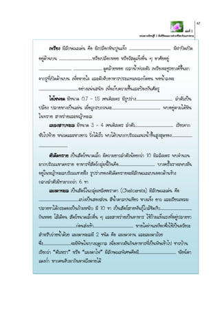 เล่มที่ 2
หน่วยการเรียนรู้ที่ 2 สิ่งมีชีวิตและการดารงชีวิตบริเวณชายหาด
67
เพรียง มีลักษณะเด่น คือ มีเปลือกหินปูนแข็ง ............................................. มีฝาปิดเปิด
อยู่ด้านบน ...................................หรือเปลือกหอย หรือวัสดุแข็งอื่น ๆ อาศัยอยู่
................................... ...............................ดูคล้ายหอย เวลาน้าท่วมตัว เพรียงจะชูรยางค์ขึ้นมา
จากรูที่เปิดด้านบน เพื่อหายใจ และดักจับอาหารประเภทแพลงก์ตอน พอน้าลงจะ
..........................................อย่างแน่นสนิท เพื่อเก็บความชื้นและป้องกันศัตรู
ไอโซพอด มีขนาด 0.7 – 1.5 เซนติเมตร มีรูปร่าง....................................... ลาตัวเป็น
ปล้อง ปลายหางเป็นแผ่น เมื่อถูกรบกวนจะ.................................................... พบอยู่ตามใต้หิน
ในทราย สาหร่ายและหญ้าทะเล
แมลงสาบทะเล มีขนาด 3 - 4 เซนติเมตร ลาตัว......................................... เรียวจาก
หัวไปท้าย หนวดและหางยาว วิ่งได้เร็ว พบได้บนบกบริเวณแนวน้าขึ้นสูงสุดของ......................
...............................
ตัวดีดทราย เป็นสัตว์ขนาดเล็ก มีความยาวลาตัวน้อยกว่า 10 มิลลิเมตร พบจานวน
มากบริเวณหาดทราย อาหารที่สัตว์กลุ่มนี้กินคือ....................................... บางครั้งเราจะพบมัน
อยู่ในหญ้าทะเลบริเวณชายฝั่ง รูปร่างของตัวดีดทรายจะมีลักษณะแบนออกด้านข้าง
กลางลาตัวมีขามากกว่า 6 ขา
แมงดาทะเล เป็นสัตว์ในกลุ่มเชลิเซอราตา (Chelicerata) มีลักษณะเด่น คือ
...........................................แบ่งเป็นสองส่วน สีน้าตาลปนเขียว หางแข็ง ยาว และเรียวแหลม
ปลายขาใต้กระดองเป็นก้ามหนีบ มี 10 ขา เป็นสัตว์สายพันธุ์ใกล้ชิดกับ..................................
กินหอย ไส้เดือน สัตว์ขนาดเล็กอื่น ๆ และสาหร่ายเป็นอาหาร ใช้ก้ามแข็งแรงที่อยู่ปลายขา
........................................ก่อนส่งเข้า........................................... หายใจผ่านเหงือกซึ่งใช้เป็นอวัยวะ
สาหรับว่ายน้าด้วย แมงดาทะเลมี 2 ชนิด คือ แมงดาจาน และแมงดาถ้วย
ซึ่ง..............................จะมีพิษในบางฤดูกาล เนื่องจากมันกินอาหารที่เป็นพิษเข้าไป ชาวบ้าน
เรียกว่า “ตัวเหรา” หรือ “แมงดาไฟ” มีลักษณะพิเศษคือมี........................................ นัยน์ตา
แดงก่า หากคนจับมากินอาจถึงตายได้
 