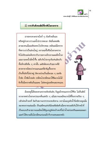 เล่มที่ 2
หน่วยการเรียนรู้ที่ 2 สิ่งมีชีวิตและการดารงชีวิตบริเวณชายหาด
82
2) การปรับตัวของสัตว์ที่อาศัยในหาดทราย
เราจะพบหาดทรายในที่ ๆ เปิดรับคลื่นลม
หรืออยู่ห่างจากปากแม่น้าลาธารออกมา มีคลื่นคอยซัด
เอาตะกอนเม็ดละเอียดออกไปเกือบหมด เหลือแต่เม็ดทราย
ที่หยาบกว่าเป็นส่วนใหญ่ เพราะฉะนั้นชีวิตในหาดทราย
จึงไม่เพียงแต่จะต้องพบกับภาวะตากแห้งกลางแดดเมื่อน้าลง
และภาวะจมน้าเมื่อน้าขึ้น สลับกันไปมาทุกวันเช่นเดียวกับ
พื้นที่ชายฝั่งอื่น ๆ เท่านั้น แต่ยังต้องพบกับสภาพที่มี
สารอาหารน้อยกว่าหาดเลนและที่สาคัญพื้นทราย
เป็นพื้นผิวที่ไม่น่าอยู่ มีความร่วนเป็นเม็ดกลม ๆ ลมพัด
ก็ปลิว น้าซัดก็กระเจิง เปลี่ยนไปเปลี่ยนมาใช้ยึดเกาะไม่ได้
อีกทั้งเม็ดทรายยังแข็งและคม ไม่อ่อนนุ่มเหมือนตะกอนเลน
ด้วยเหตุนี้เมื่อมองหาดทรายเพียงผิวเผิน จึงดูคล้ายทะเลทรายไร้ชีวิต ไม่เห็นสัตว์
มากมายอย่างในหาดประเภทอื่นแต่จริง ๆ แล้วสภาพแวดล้อมภายใต้พื้นทรายเปียก ๆ
กลับค่อนข้างคงที่ ผิดกับสภาพแปรปรวนของผิวหาด เพราะโมเลกุลผิวน้าที่เคลือบคลุมเม็ด
ตะกอนทรายแต่ละเม็ด เป็นเสมือนแผ่นฟิล์มจะยึดติดจับเม็ดทรายรวมตัวกันไว้ทาหน้าที่
เป็นฉนวนรักษาสภาพแวดล้อมให้มีอุณหภูมิค่อนข้างคงที่ไม่ว่าน้าจะท่วมหรือแดดจะแผดเผา
และทาให้ความเค็มไม่เปลี่ยนแปลงแม้ว่าข้างบนฝนจะตกหนัก
 