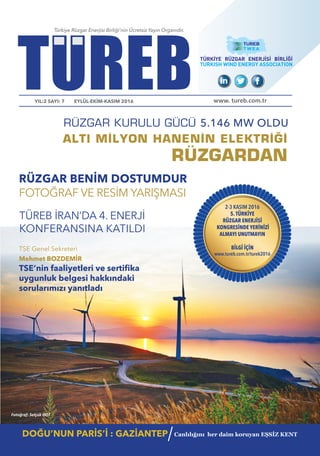 TUREBYIL:2 SAYI: 7 EYLÜL-EKİM-KASIM 2016
Türkiye Rüzgar Enerjisi Birliği’nin Ücretsiz Yayın Organıdır.
www. tureb.com.tr
ALTI MİLYON HANENİN ELEKTRİĞİ
DOĞU’NUN PARİS’İ : GAZİANTEP Canlılığını her daim koruyan EŞSİZ KENT
/
RÜZGAR BENİM DOSTUMDUR
FOTOĞRAF VE RESİM YARIŞMASI
TSE Genel Sekreteri
Mehmet BOZDEMİR
uygunluk belgesi hakkındaki
sorularımızı yanıtladı
TÜREB İRAN’DA 4. ENERJİ
KONFERANSINA KATILDI
RÜZGAR KURULU GÜCÜ 5.146 MW OLDU
2-3 KASIM 2016
5.TÜRKİYE
RÜZGAR ENERJİSİ
KONGRESİNDE YERİNİZİ
ALMAYI UNUTMAYIN
BİLGİ İÇİN
www.tureb.com.tr/turek2016
Fotoğraf: Selçuk HOT
RÜZGARDAN
 