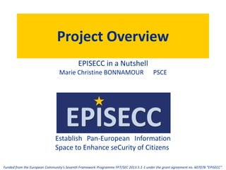 Establish Pan-European Information
Space to Enhance seCurity of Citizens
Funded from the European Community’s Seventh Framework Programme FP7/SEC 2013.5.1-1 under the grant agreement no. 607078 “EPISECC”.
Project Overview
EPISECC in a Nutshell
Marie Christine BONNAMOUR PSCE
 