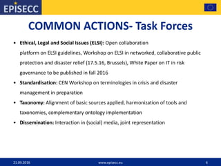 COMMON ACTIONS- Task Forces
• Ethical, Legal and Social Issues (ELSI): Open collaboration
platform on ELSI guidelines, Workshop on ELSI in networked, collaborative public
protection and disaster relief (17.5.16, Brussels), White Paper on IT in risk
governance to be published in fall 2016
• Standardisation: CEN Workshop on terminologies in crisis and disaster
management in preparation
• Taxonomy: Alignment of basic sources applied, harmonization of tools and
taxonomies, complementary ontology implementation
• Dissemination: Interaction in (social) media, joint representation
21.09.2016 www.episecc.eu 6
 