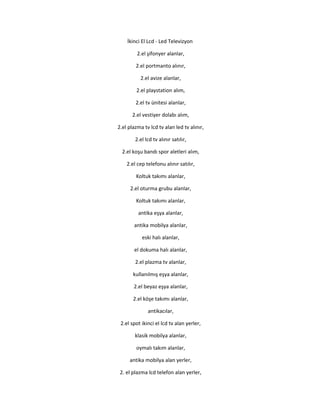 İkinci El Lcd - Led Televizyon
2.el şifonyer alanlar,
2.el portmanto alınır,
2.el avize alanlar,
2.el playstation alım,
2.el tv ünitesi alanlar,
2.el vestiyer dolabı alım,
2.el plazma tv lcd tv alan led tv alınır,
2.el lcd tv alınır satılır,
2.el koşu bandı spor aletleri alım,
2.el cep telefonu alınır satılır,
Koltuk takımı alanlar,
2.el oturma grubu alanlar,
Koltuk takımı alanlar,
antika eşya alanlar,
antika mobilya alanlar,
eski halı alanlar,
el dokuma halı alanlar,
2.el plazma tv alanlar,
kullanılmış eşya alanlar,
2.el beyaz eşya alanlar,
2.el köşe takımı alanlar,
antikacılar,
2.el spot ikinci el lcd tv alan yerler,
klasik mobilya alanlar,
oymalı takım alanlar,
antika mobilya alan yerler,
2. el plazma lcd telefon alan yerler,
 