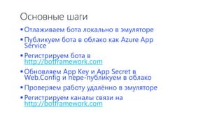 Основные шаги
Отлаживаем бота локально в эмуляторе
Публикуем бота в облако как Azure App
Service
Регистрируем бота в
http://botframework.com
Обновляем App Key и App Secret в
Web.Config и пере-публикуем в облако
Проверяем работу удалённо в эмуляторе
Регистрируем каналы связи на
http://botframework.com
 