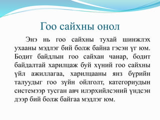 Гоо сайхны онол
Энэ нь гоо сайхны тухай шинжлэх
ухааны мэдлэг бий болж байна гэсэн үг юм.
Бодит байдлын гоо сайхан чанар, бодит
байдалтай харилцаж буй хүний гоо сайхны
үйл ажиллагаа, харилцааны янз бүрийн
талуудыг гоо зүйн ойлголт, категориудын
системээр тусган авч илэрхийлсэний үндсэн
дээр бий болж байгаа мэдлэг юм.
 