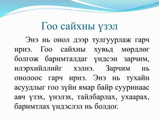Гоо сайхны үзэл
Энэ нь онол дээр тулгуурлаж гарч
ирнэ. Гоо сайхны хувьд мөрдлөг
болгож баримталдаг үндсэн зарчим,
илэрхийллийг хэлнэ. Зарчим нь
онолоос гарч ирнэ. Энэ нь тухайн
асуудлыг гоо зүйн ямар байр сууринаас
авч үзэх, үнэлэх, тайлбарлах, ухаарах,
баримтлах үндэслэл нь болдог.
 