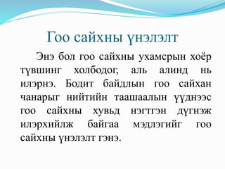 Гоо сайхны үнэлэлт
Энэ бол гоо сайхны ухамсрын хоёр
түвшинг холбодог, аль алинд нь
илэрнэ. Бодит байдлын гоо сайхан
чанарыг нийтийн таашаалын үүднээс
гоо сайхны хувьд нэгтгэн дүгнэж
илэрхийлж байгаа мэдлэгийг гоо
сайхны үнэлэлт гэнэ.
 
