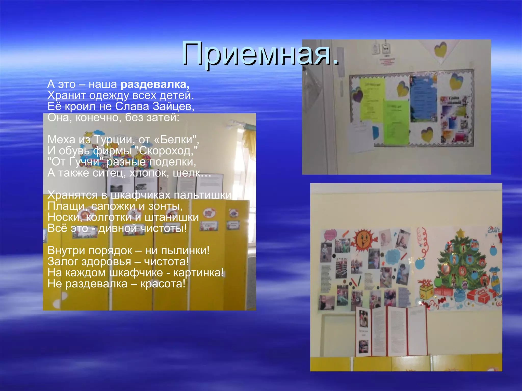 Приемная.Приемная.
А это – наша раздевалка,
Хранит одежду всех детей.
Её кроил не Слава Зайцев,
Она, конечно, без затей:
Меха из Турции, от «Белки",
И обувь фирмы "Скороход,"
"От Гуччи" разные поделки,
А также ситец, хлопок, шелк…
Хранятся в шкафчиках пальтишки,
Плащи, сапожки и зонты,
Носки, колготки и штанишки
Всё это - дивной чистоты!
Внутри порядок – ни пылинки!
Залог здоровья – чистота!
На каждом шкафчике - картинка!
Не раздевалка – красота!
 