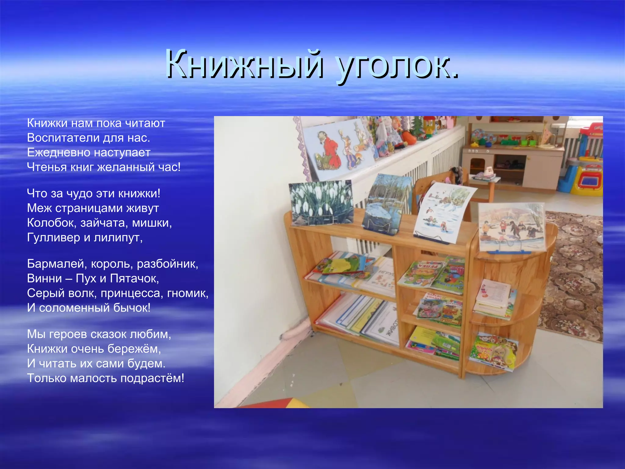 Книжный уголок.Книжный уголок.
Книжки нам пока читают
Воспитатели для нас.
Ежедневно наступает
Чтенья книг желанный час!
Что за чудо эти книжки!
Меж страницами живут
Колобок, зайчата, мишки,
Гулливер и лилипут,
Бармалей, король, разбойник,
Винни – Пух и Пятачок,
Серый волк, принцесса, гномик,
И соломенный бычок!
Мы героев сказок любим,
Книжки очень бережём,
И читать их сами будем.
Только малость подрастём!
 