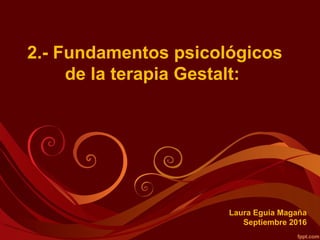 2.- Fundamentos psicológicos
de la terapia Gestalt:
Laura Eguia Magaña
Septiembre 2016
 