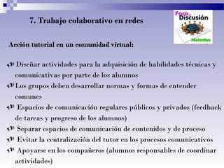 7. Trabajo colaborativo en redes
Acción tutorial en un comunidad virtual:
 Diseñar actividades para la adquisición de habilidades técnicas y
comunicativas por parte de los alumnos
Los grupos deben desarrollar normas y formas de entender
comunes
 Espacios de comunicación regulares públicos y privados (feedback
de tareas y progreso de los alumnos)
 Separar espacios de comunicación de contenidos y de proceso
 Evitar la centralización del tutor en los procesos comunicativos
 Apoyarse en los compañeros (alumnos responsables de coordinar
actividades)
 