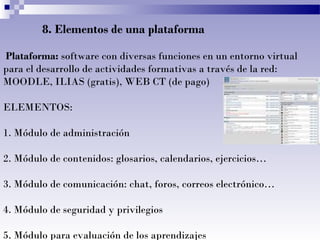 8. Elementos de una plataforma
Plataforma: software con diversas funciones en un entorno virtual
para el desarrollo de actividades formativas a través de la red:
MOODLE, ILIAS (gratis), WEB CT (de pago)
ELEMENTOS:
1. Módulo de administración
2. Módulo de contenidos: glosarios, calendarios, ejercicios…
3. Módulo de comunicación: chat, foros, correos electrónico…
4. Módulo de seguridad y privilegios
5. Módulo para evaluación de los aprendizajes
 