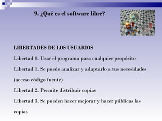 9. ¿Qué es el software libre?
LIBERTADES DE LOS USUARIOS
Libertad 0. Usar el programa para cualquier propósito
Libertad 1. Se puede analizar y adaptarlo a tus necesidades
(acceso código fuente)
Libertad 2. Permite distribuir copias
Libertad 3. Se pueden hacer mejorar y hacer públicas las
copias
 