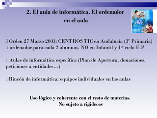 2. El aula de informática. El ordenador
en el aula
 Orden 27 Marzo 2003: CENTROS TIC en Andalucía (3º Primaria)
1 ordenador para cada 2 alumnos. NO en Infantil y 1er
ciclo E.P.
 Aulas de informática específica (Plan de Apertura, donaciones,
peticiones a entidades…)
 Rincón de informática: equipos individuales en las aulas
Uso lógico y coherente con el resto de materias.
No sujeto a rigideces
 