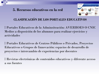 5. Recursos educativos en la red
CLASIFICACIÓN DE LOS PORTALES EDUCATIVOS
 Portales Educativos de la Adminsitración: AVERROES O CNIC
Medios a disposición de los alumnos para realizar ejercicios y
actividades
 Portales Educativos de Centros Públicos o Privados, Proyectos
Educativos o Grupos de Innovación: espacios de desarrollo de
proyectos e intercambio de experiencias por docentes
 Revistas electrónicas de contenidos educativos y diferente acceso
a sus fuentes
 
