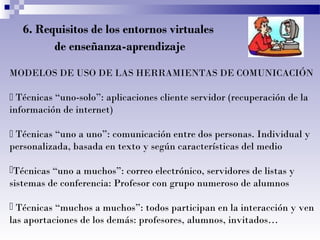 6. Requisitos de los entornos virtuales
de enseñanza-aprendizaje
MODELOS DE USO DE LAS HERRAMIENTAS DE COMUNICACIÓN
 Técnicas “uno-solo”: aplicaciones cliente servidor (recuperación de la
información de internet)
 Técnicas “uno a uno”: comunicación entre dos personas. Individual y
personalizada, basada en texto y según características del medio
Técnicas “uno a muchos”: correo electrónico, servidores de listas y
sistemas de conferencia: Profesor con grupo numeroso de alumnos
 Técnicas “muchos a muchos”: todos participan en la interacción y ven
las aportaciones de los demás: profesores, alumnos, invitados…
 