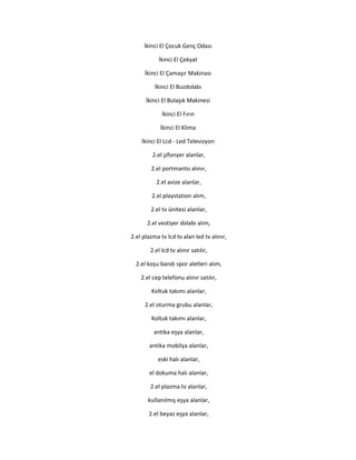 İkinci El Çocuk Genç Odası
İkinci El Çekyat
İkinci El Çamaşır Makinası
İkinci El Buzdolabı
İkinci El Bulaşık Makinesi
İkinci El Fırın
İkinci El Klima
İkinci El Lcd - Led Televizyon
2.el şifonyer alanlar,
2.el portmanto alınır,
2.el avize alanlar,
2.el playstation alım,
2.el tv ünitesi alanlar,
2.el vestiyer dolabı alım,
2.el plazma tv lcd tv alan led tv alınır,
2.el lcd tv alınır satılır,
2.el koşu bandı spor aletleri alım,
2.el cep telefonu alınır satılır,
Koltuk takımı alanlar,
2.el oturma grubu alanlar,
Koltuk takımı alanlar,
antika eşya alanlar,
antika mobilya alanlar,
eski halı alanlar,
el dokuma halı alanlar,
2.el plazma tv alanlar,
kullanılmış eşya alanlar,
2.el beyaz eşya alanlar,
 