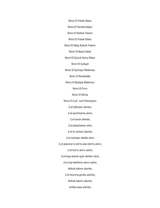 İkinci El Yatak Odası
İkinci El Yemek Odası
İkinci El Koltuk Takımı
İkinci El Yatak Odası
İkinci El Köşe Koltuk Takımı
İkinci El Baza Yatak
İkinci El Çocuk Genç Odası
İkinci El Çekyat
İkinci El Çamaşır Makinası
İkinci El Buzdolabı
İkinci El Bulaşık Makinesi
İkinci El Fırın
İkinci El Klima
İkinci El Lcd - Led Televizyon
2.el şifonyer alanlar,
2.el portmanto alınır,
2.el avize alanlar,
2.el playstation alım,
2.el tv ünitesi alanlar,
2.el vestiyer dolabı alım,
2.el plazma tv lcd tv alan led tv alınır,
2.el lcd tv alınır satılır,
2.el koşu bandı spor aletleri alım,
2.el cep telefonu alınır satılır,
Koltuk takımı alanlar,
2.el oturma grubu alanlar,
Koltuk takımı alanlar,
antika eşya alanlar,
 