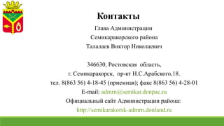 Контакты
Глава Администрации
Семикаракорского района
Талалаев Виктор Николаевич
346630, Ростовская область,
г. Семикаракорск, пр-кт Н.С.Арабского,18.
тел. 8(863 56) 4-18-45 (приемная); факс 8(863 56) 4-28-01
E-mail: admrn@semikar.donpac.ru
Официальный сайт Администрации района:
http://semikarakorsk-admrn.donland.ru
 