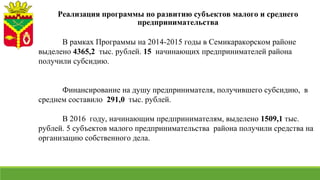 В рамках Программы на 2014-2015 годы в Семикаракорском районе
выделено 4365,2 тыс. рублей. 15 начинающих предпринимателей района
получили субсидию.
Финансирование на душу предпринимателя, получившего субсидию, в
среднем составило 291,0 тыс. рублей.
В 2016 году, начинающим предпринимателям, выделено 1509,1 тыс.
рублей. 5 субъектов малого предпринимательства района получили средства на
организацию собственного дела.
Реализация программы по развитию субъектов малого и среднего
предпринимательства
 