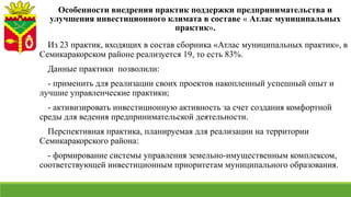 Особенности внедрения практик поддержки предпринимательства и
улучшения инвестиционного климата в составе « Атлас муниципальных
практик».
Из 23 практик, входящих в состав сборника «Атлас муниципальных практик», в
Семикаракорском районе реализуется 19, то есть 83%.
Данные практики позволили:
- применить для реализации своих проектов накопленный успешный опыт и
лучшие управленческие практики;
- активизировать инвестиционную активность за счет создания комфортной
среды для ведения предпринимательской деятельности.
Перспективная практика, планируемая для реализации на территории
Семикаракорского района:
- формирование системы управления земельно-имущественным комплексом,
соответствующей инвестиционным приоритетам муниципального образования.
 