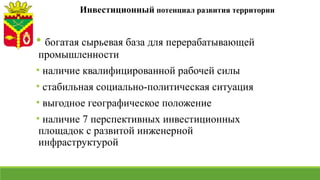 Инвестиционный потенциал развития территории
• богатая сырьевая база для перерабатывающей
промышленности
• наличие квалифицированной рабочей силы
• стабильная социально-политическая ситуация
• выгодное географическое положение
• наличие 7 перспективных инвестиционных
площадок с развитой инженерной
инфраструктурой
 