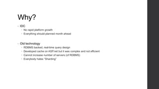 Why?
• IDC
 No rapid platform growth
 Everything should planned month ahead
• Old technology
 RDBMS backed, real-time query design
 Developed cache on ASP.net but it was complex and not efficient
 Cannot increase number of servers (of RDBMS)
 Everybody hates “Sharding”
 