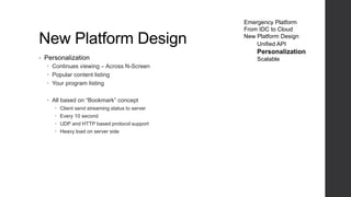 New Platform Design
• Personalization
 Continues viewing – Across N-Screen
 Popular content listing
 Your program listing
 All based on “Bookmark” concept
 Client send streaming status to server
 Every 10 second
 UDP and HTTP based protocol support
 Heavy load on server side
Emergency Platform
From IDC to Cloud
New Platform Design
Unified API
Personalization
Scalable
 