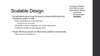 Scalable Design
• All participant server must be able to increase performance by
increasing number of VMs
 Rules out MSSQL as online database
 Active/Active is not enough
 MongoDB is choice of database (as mostly read-cache)
 Cassandra NoSQL as data logging server
• Single VM failure should not affect whole platform’s functionality
 Utilize lots of Load Balancer
Emergency Platform
From IDC to Cloud
New Platform Design
Unified API
Personalization
Scalable
 
