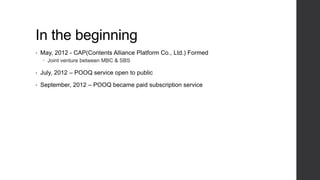 In the beginning
• May, 2012 - CAP(Contents Alliance Platform Co., Ltd.) Formed
 Joint venture between MBC & SBS
• July, 2012 – POOQ service open to public
• September, 2012 – POOQ became paid subscription service
 
