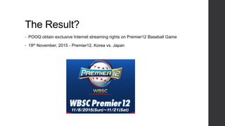 The Result?
• POOQ obtain exclusive Internet streaming rights on Premier12 Baseball Game
• 19th November, 2015 - Premier12, Korea vs. Japan
 