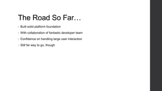 The Road So Far…
• Built solid platform foundation
• With collaboration of fantastic developer team
• Confidence on handling large user interaction
• Still far way to go, though
 
