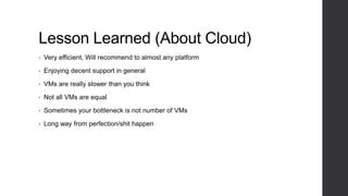 Lesson Learned (About Cloud)
• Very efficient, Will recommend to almost any platform
• Enjoying decent support in general
• VMs are really slower than you think
• Not all VMs are equal
• Sometimes your bottleneck is not number of VMs
• Long way from perfection/shit happen
 