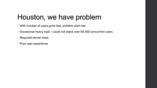 Houston, we have problem
• With number of users grow fast, problem start rise
• Occasional heavy load – could not stand over 80,000 concurrent users
• Required server reset
• Poor user experience
 
