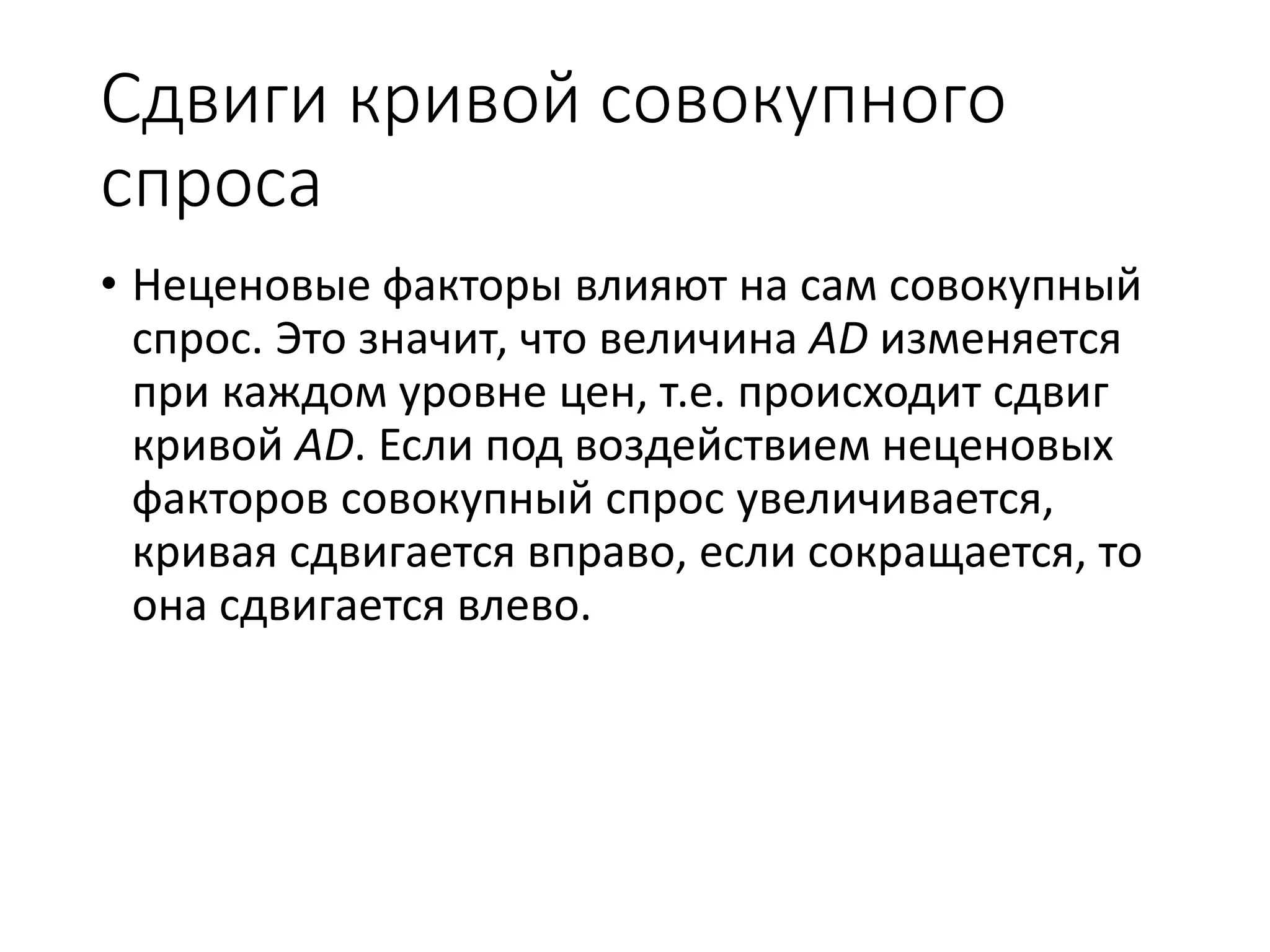 Сдвиги кривой совокупного
спроса
• Неценовые факторы влияют на сам совокупный
спрос. Это значит, что величина AD изменяется
при каждом уровне цен, т.е. происходит сдвиг
кривой AD. Если под воздействием неценовых
факторов совокупный спрос увеличивается,
кривая сдвигается вправо, если сокращается, то
она сдвигается влево.
 