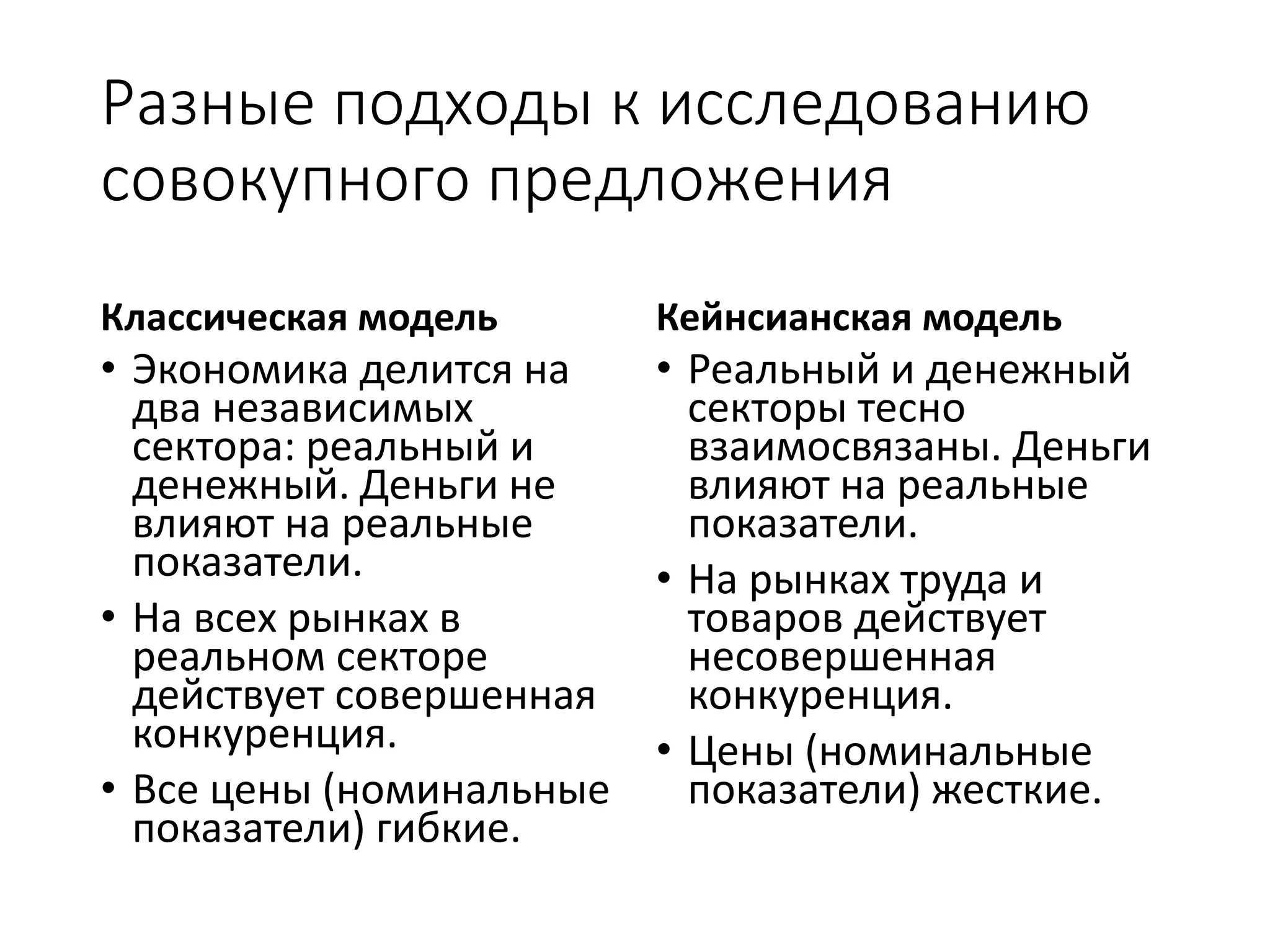 Разные подходы к исследованию
совокупного предложения
Классическая модель
• Экономика делится на
два независимых
сектора: реальный и
денежный. Деньги не
влияют на реальные
показатели.
• На всех рынках в
реальном секторе
действует совершенная
конкуренция.
• Все цены (номинальные
показатели) гибкие.
Кейнсианская модель
• Реальный и денежный
секторы тесно
взаимосвязаны. Деньги
влияют на реальные
показатели.
• На рынках труда и
товаров действует
несовершенная
конкуренция.
• Цены (номинальные
показатели) жесткие.
 