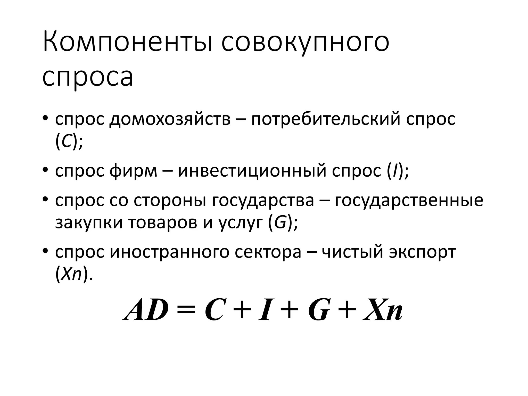 Компоненты совокупного
спроса
• спрос домохозяйств – потребительский спрос
(C);
• спрос фирм – инвестиционный спрос (I);
• спрос со стороны государства – государственные
закупки товаров и услуг (G);
• спрос иностранного сектора – чистый экспорт
(Xn).
AD = C + I + G + Xn
 