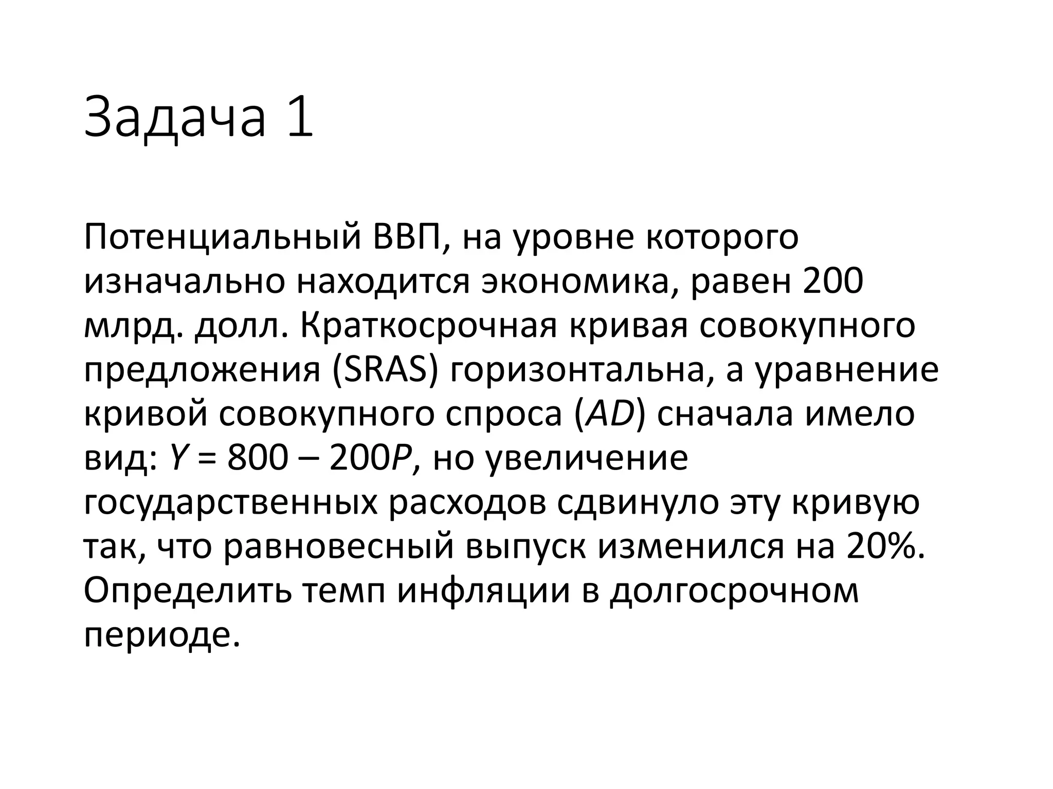 Задача 1
Потенциальный ВВП, на уровне которого
изначально находится экономика, равен 200
млрд. долл. Краткосрочная кривая совокупного
предложения (SRAS) горизонтальна, а уравнение
кривой совокупного спроса (AD) сначала имело
вид: Y = 800 – 200P, но увеличение
государственных расходов сдвинуло эту кривую
так, что равновесный выпуск изменился на 20%.
Определить темп инфляции в долгосрочном
периоде.
 
