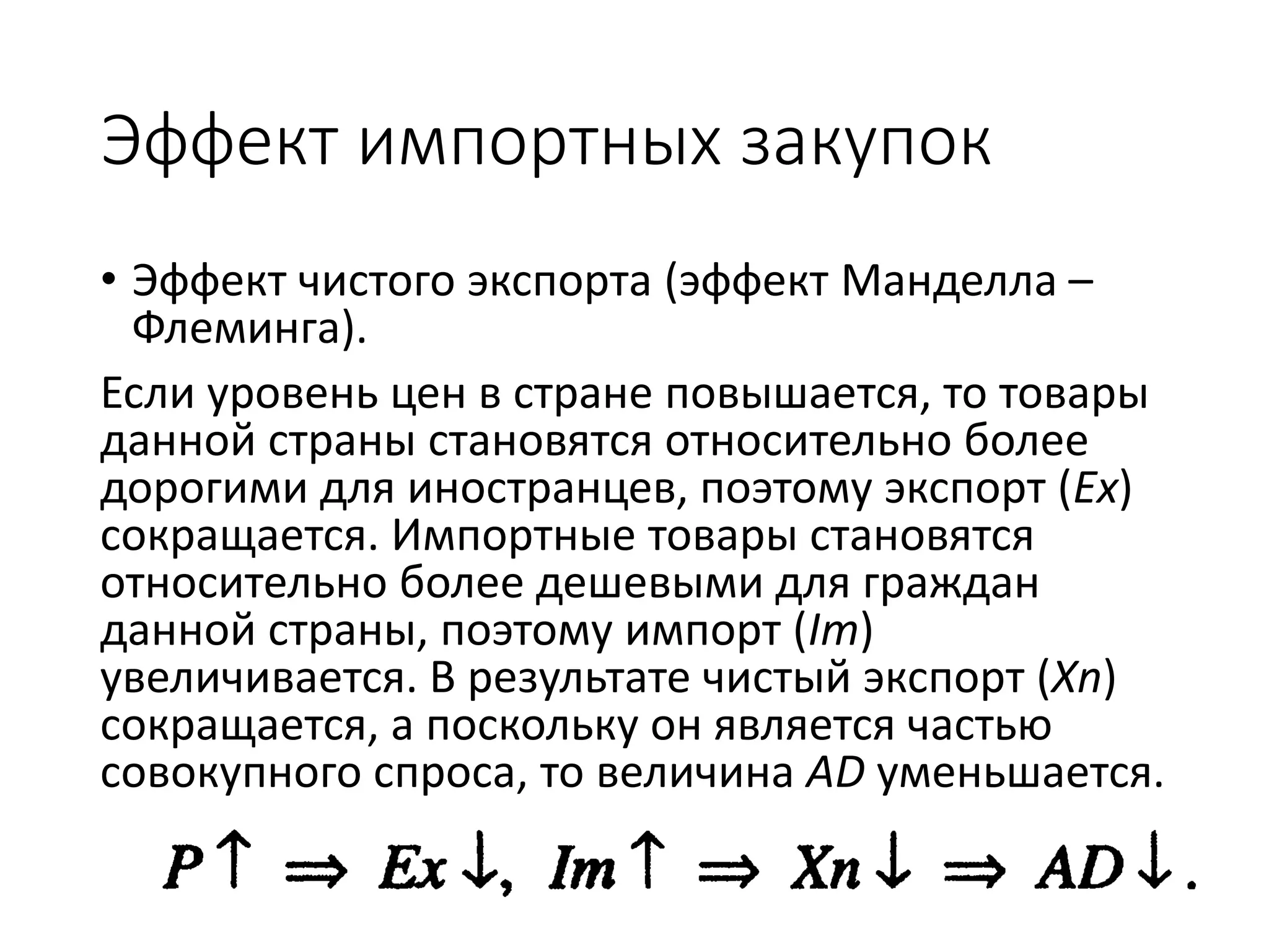 Эффект импортных закупок
• Эффект чистого экспорта (эффект Манделла –
Флеминга).
Если уровень цен в стране повышается, то товары
данной страны становятся относительно более
дорогими для иностранцев, поэтому экспорт (Ex)
сокращается. Импортные товары становятся
относительно более дешевыми для граждан
данной страны, поэтому импорт (Im)
увеличивается. В результате чистый экспорт (Xn)
сокращается, а поскольку он является частью
совокупного спроса, то величина AD уменьшается.
 