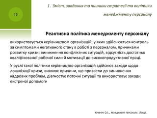 Реактивна політика менеджменту персоналу
використовується керівництвом організацій, у яких здійснюється контроль
за симптомами негативного стану в роботі з персоналом, причинами
розвитку кризи: виникнення конфліктних ситуацій, відсутність достатньо
кваліфікованої робочої сили й мотивації до високопродуктивної праці.
У руслі такої політики керівництво організацій здійснює заходи щодо
локалізації кризи, виявляє причини, що призвели до виникнення
кадрових проблем, діагностує поточні ситуації та використовує заходи
екстреної допомоги
КРАВЧУК О.І., МЕНЕДЖМЕНТ ПЕРСОНАЛУ. ЛЕКЦІЇ.
13
1. Зміст, завдання та чинники стратегії та політики
менеджменту персоналу
 