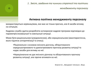 Активна політика менеджменту персоналу
використовується керівництвом, яке має не тільки прогноз, але й засоби впливу
на ситуацію.
Кадрова служба здатна розробляти антикризові кадрові програми відповідно до
параметрів внутрішньої та зовнішньої ситуації.
Може бути раціональною (усвідомленою), або нераціональною (авантюристична,
мало підлягає алгоритмізації та опису).
•Раціональна є основою якісного діагнозу, обґрунтованого
середньострокового та довгострокового прогнозу розвитку ситуації та
надає засоби для впливу на неї.
•Нераціональна не дає якісного діагнозу та обґрунтованого прогнозу
розвитку ситуації, але прагне впливати на неї.
КРАВЧУК О.І., МЕНЕДЖМЕНТ ПЕРСОНАЛУ. ЛЕКЦІЇ.
15
1. Зміст, завдання та чинники стратегії та політики
менеджменту персоналу
 