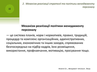 Механізм реалізації політики менеджменту
персоналу
— це система планів, норм і нормативів, правил, традицій,
процедур та комплекс організаційних, адміністративних,
соціальних, економічних та інших заходів, спрямованих
безпосередньо на підбір кадрів, їхнє розміщення,
використання, профнавчання, мотивацію, просування тощо.
КРАВЧУК О.І., МЕНЕДЖМЕНТ ПЕРСОНАЛУ. ЛЕКЦІЇ.
22
2. Механізм реалізації стратегії та політики менеджменту
персоналу
 