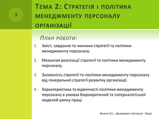 1. Зміст, завдання та чинники стратегії та політики
менеджменту персоналу.
2. Механізм реалізації стратегії та політики менеджменту
персоналу.
3. Залежність стратегії та політики менеджменту персоналу
від генеральної стратегії розвитку організації.
4. Характеристика та відмінності політики менеджменту
персоналу в умовах бюрократичної та патерналістської
моделей ринку праці.
ПЛАН РОБОТИ:
3
КРАВЧУК О.І., МЕНЕДЖМЕНТ ПЕРСОНАЛУ. ЛЕКЦІЇ.
ТЕМА 2: СТРАТЕГІЯ І ПОЛІТИКА
МЕНЕДЖМЕНТУ ПЕРСОНАЛУ
ОРГАНІЗАЦІЇ
 